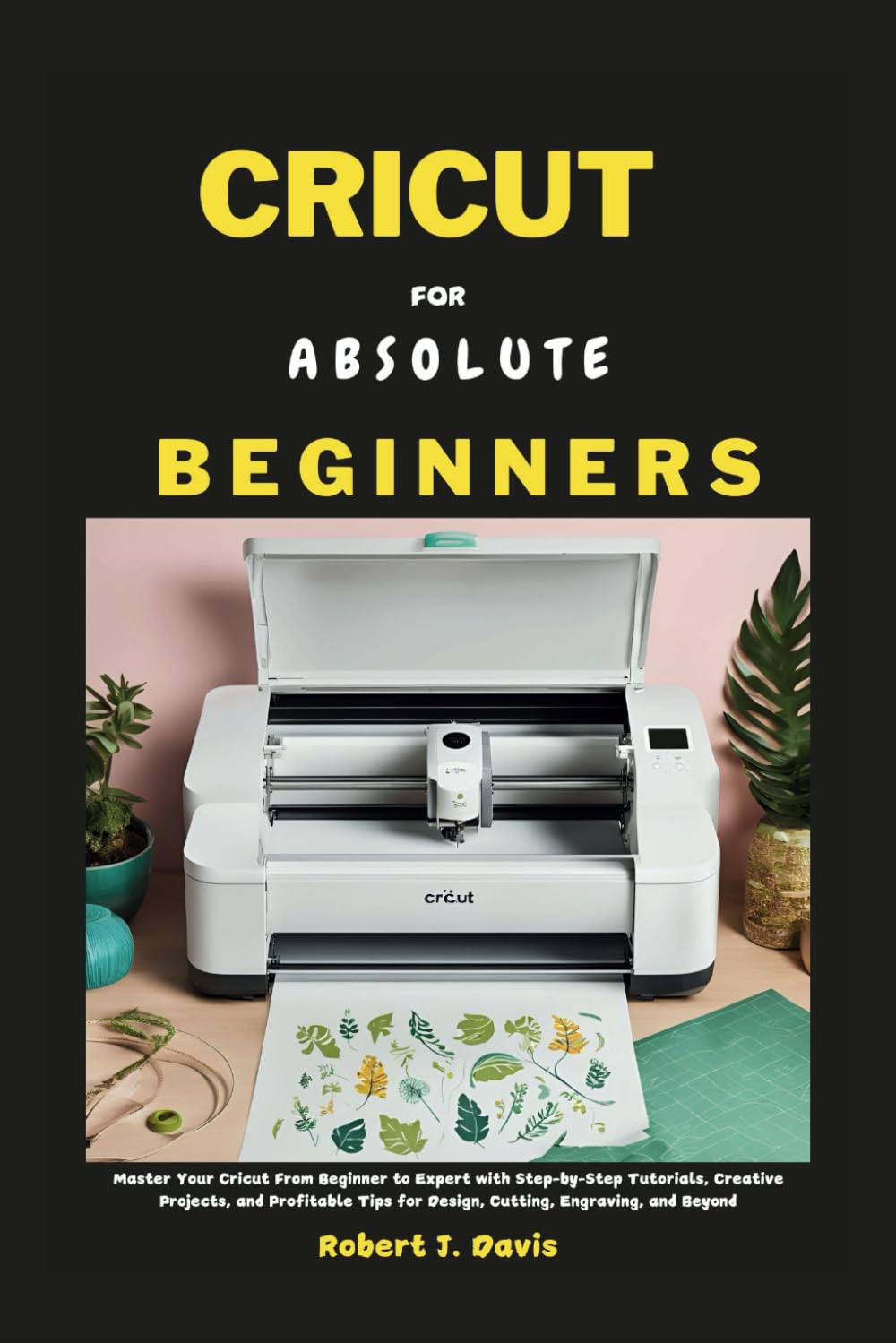 CRICUT FOR ABSOLUTE BEGINNERS: Master Your Cricut From Beginner to Expert with Step-by-Step Tutorials, Creative Projects, and Profitable Tips for ... (The Ultimate DIY & Beginners' Guide Series)