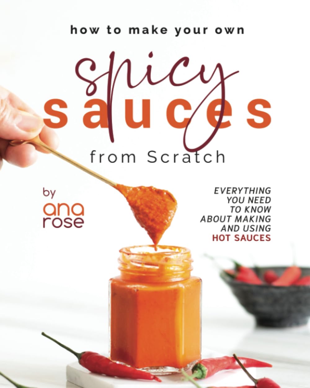How to Make Your Own Spicy Sauces from Scratch: Everything You Need to Know About Making and Using Hot Sauces