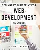 Beginner's Blueprint for Web Development Success: Crack the Code to Building Websites with Ease - Your Essential Guide to Web Development Success