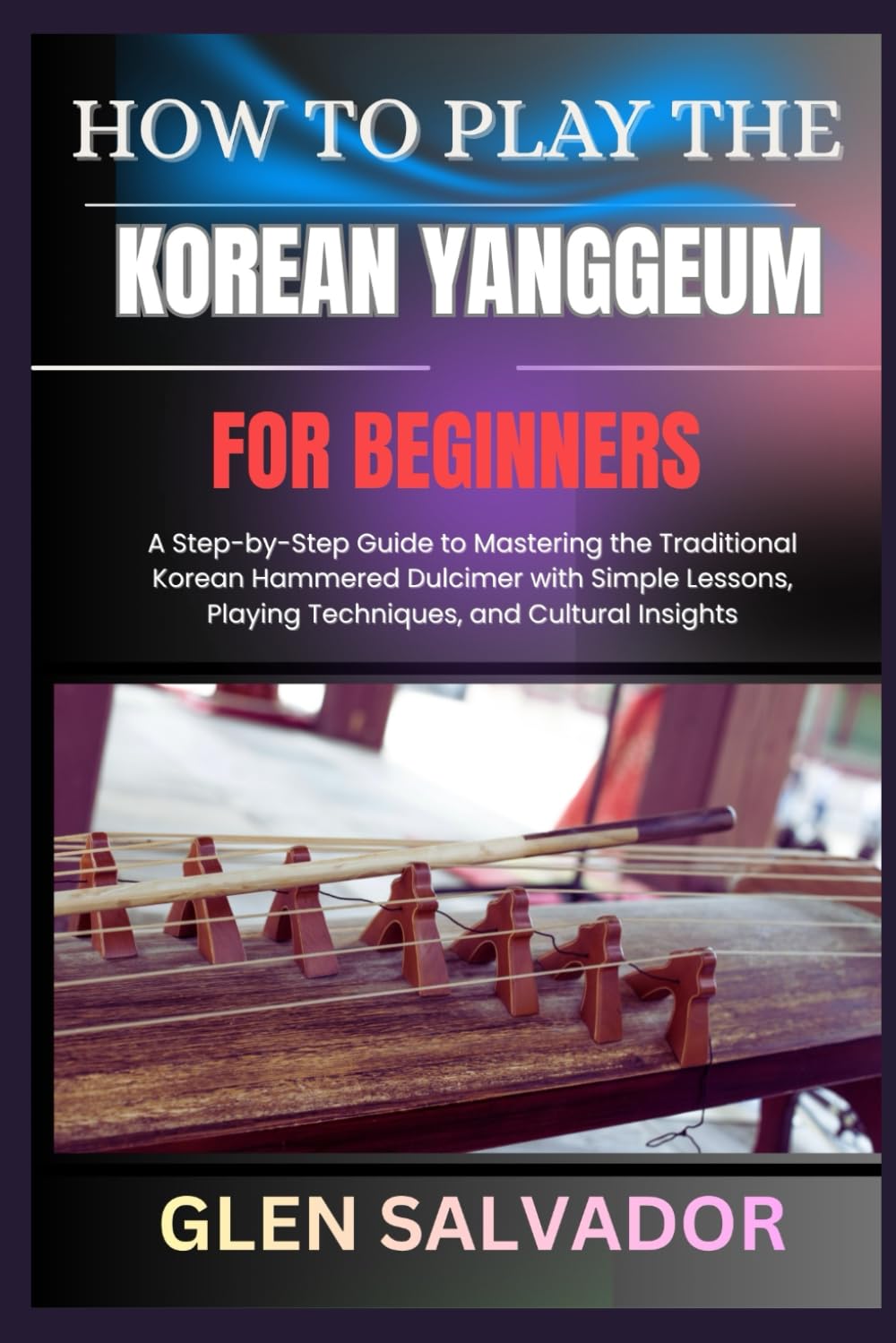 HOW TO PLAY THE KOREAN YANGGEUM FOR BEGINNERS: A Step-by-Step Guide to Mastering the Traditional Korean Hammered Dulcimer with Simple Lessons, Playing Techniques, and Cultural Insights