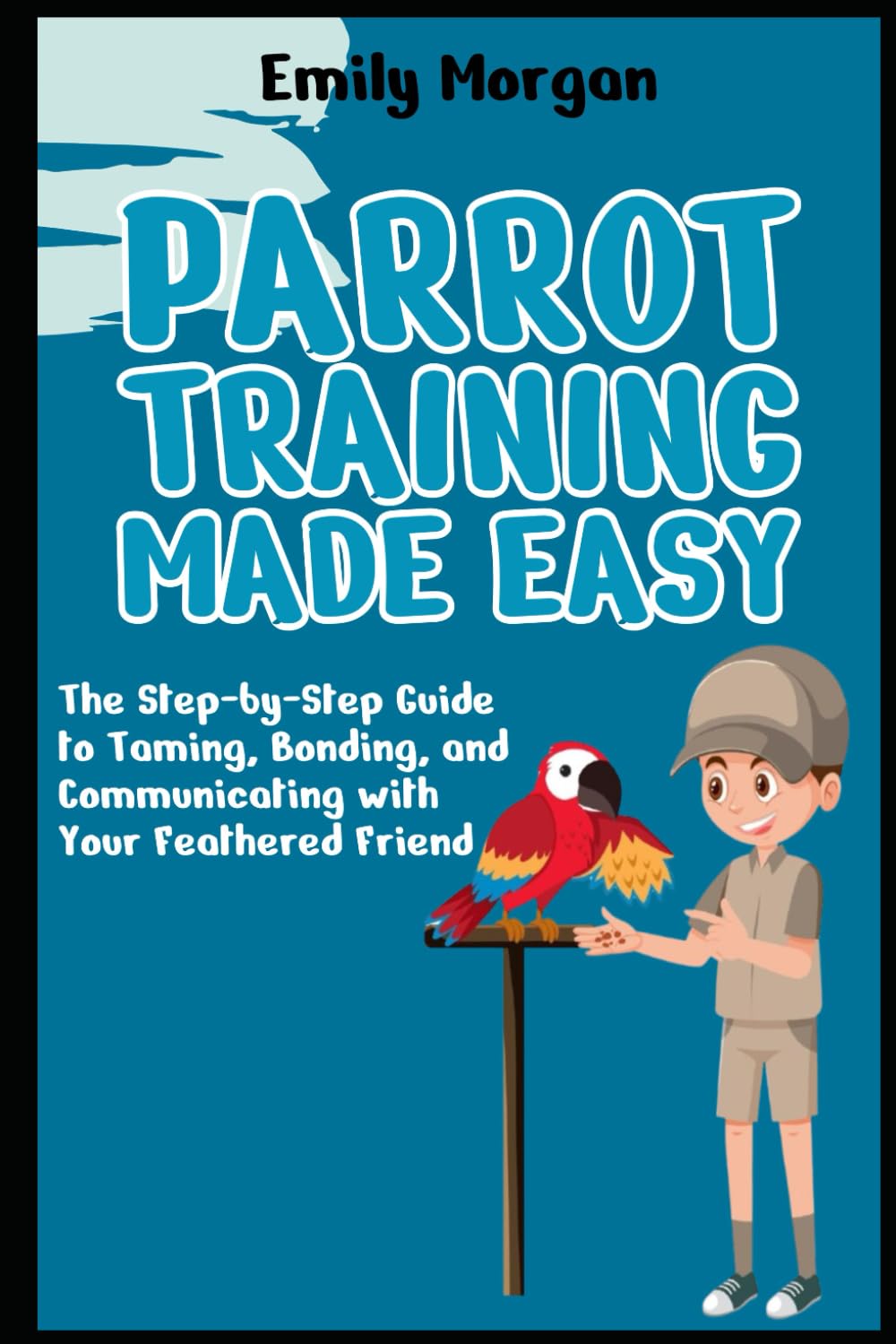 Parrot Training Made Easy The Step-by-Step Guide to Taming, Bonding, and Communicating with Your Feathered Friend
