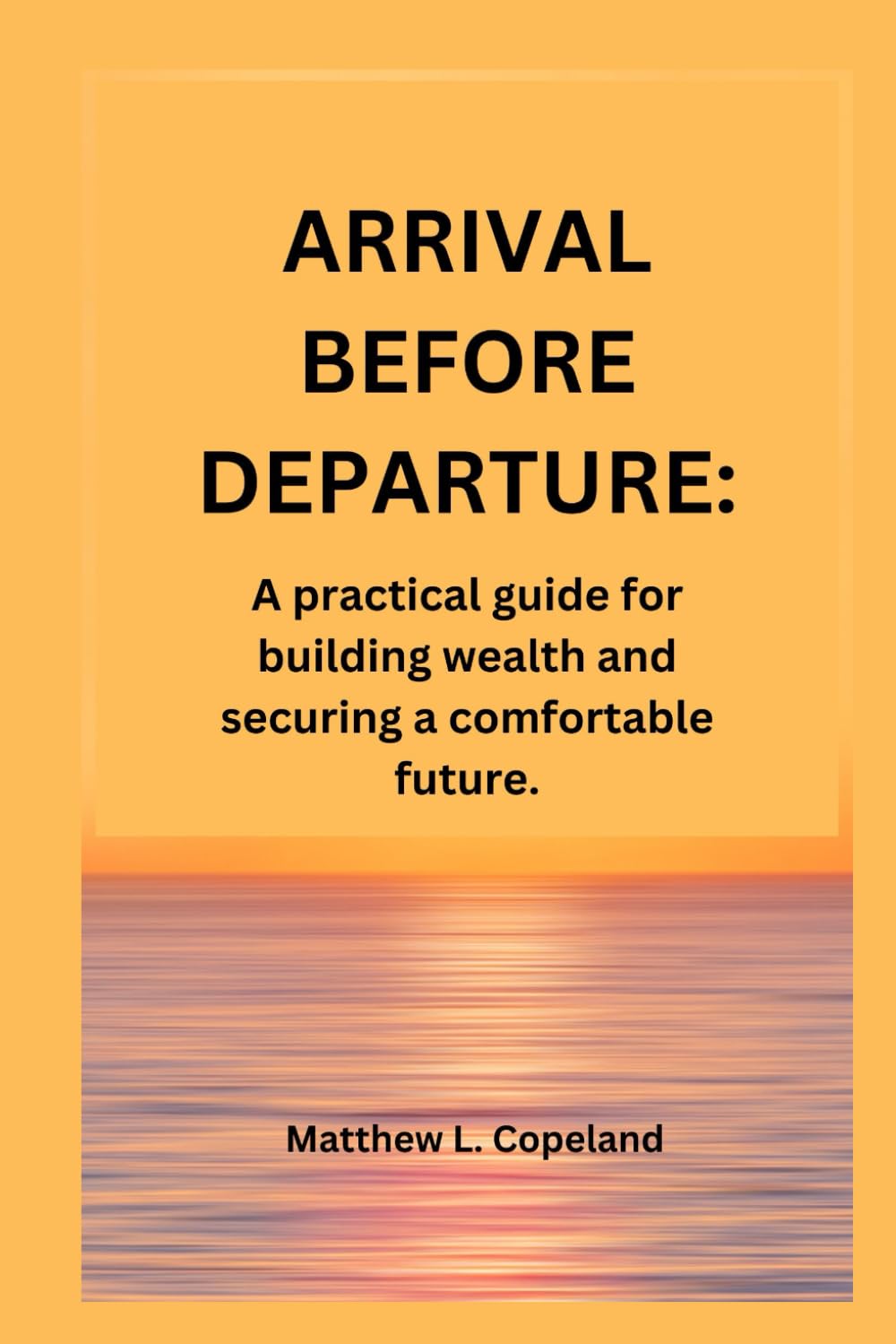 ARRIVAL BEFORE DEPARTURE.: A practical guide for building wealth and securing a comfortable future.