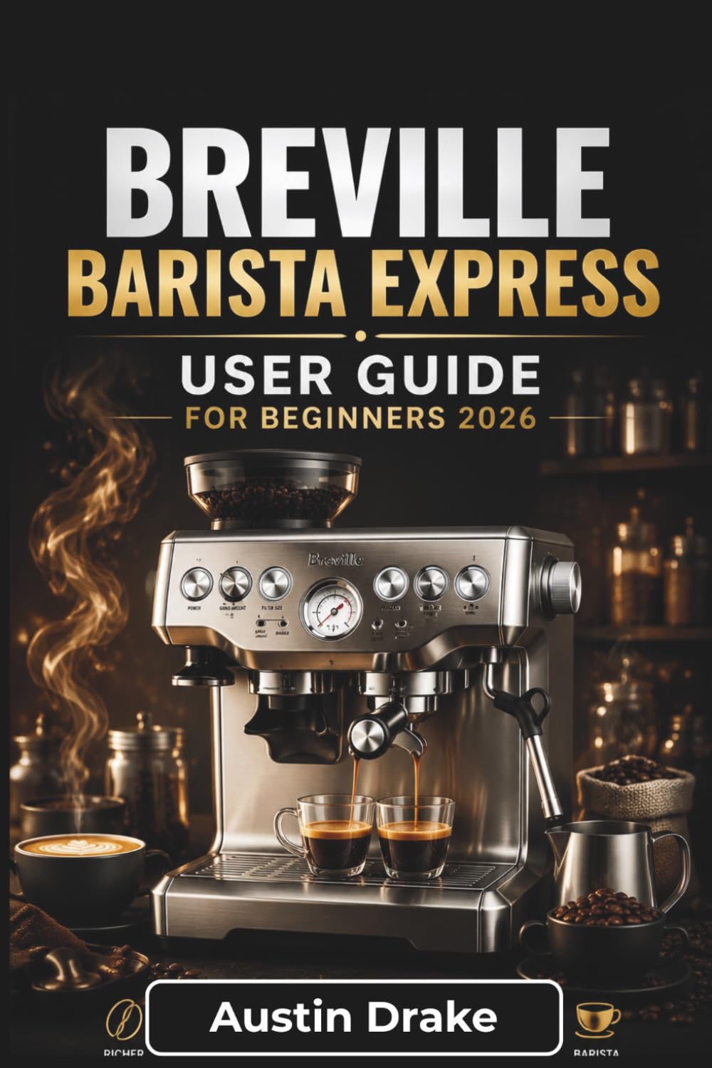 Breville Barista Express USER GUIDE For Beginners 2026: Simple Instructions for Brewing Better Espresso, Frothing Milk, Solving Common Issues, and Caring for Your Machine with Confidence