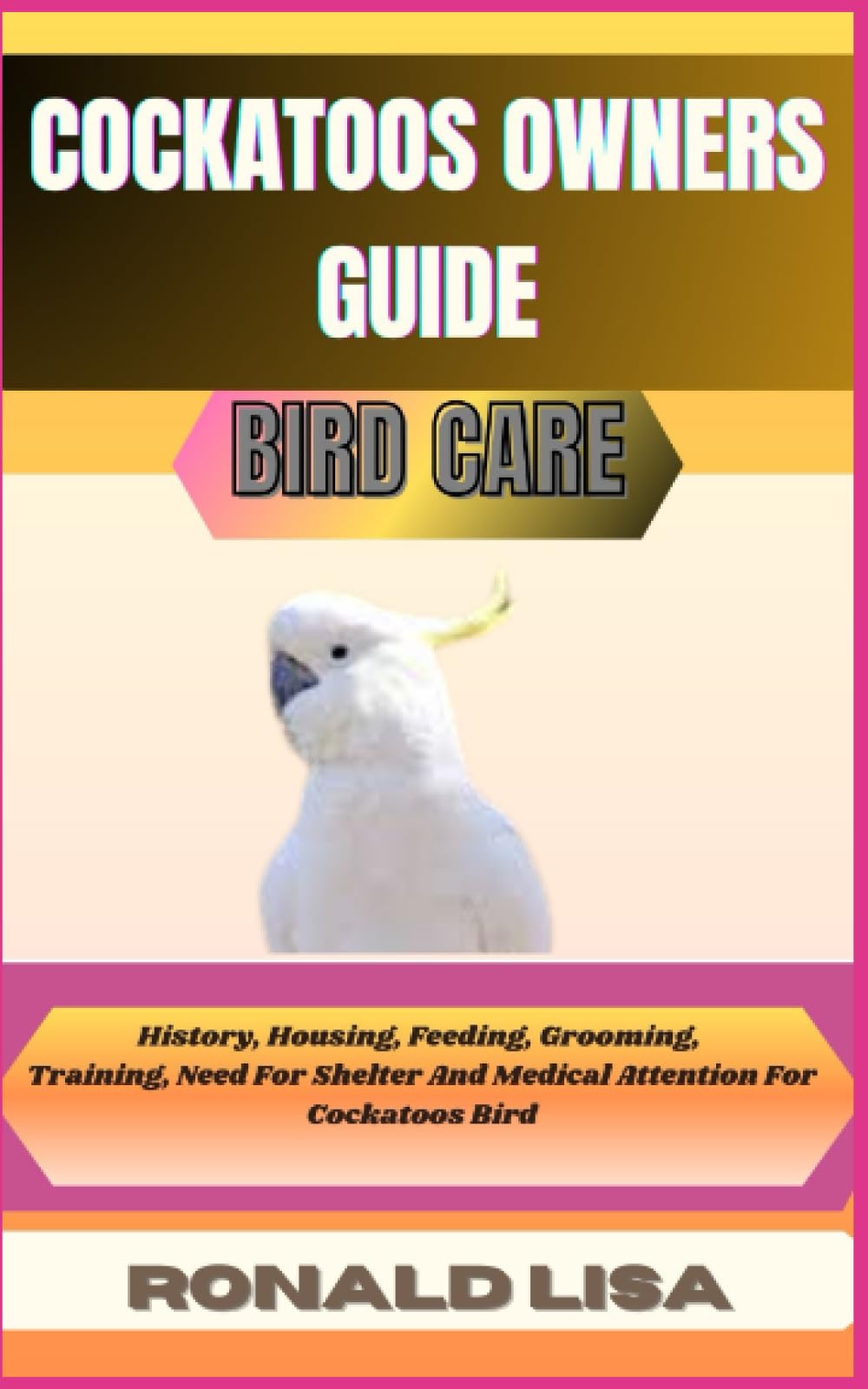 COCKATOOS OWNERS GUIDE: bird care: History, Housing, Feeding, Grooming, Training, Need For Shelter And Medical Attention For Cockatoos Bird
