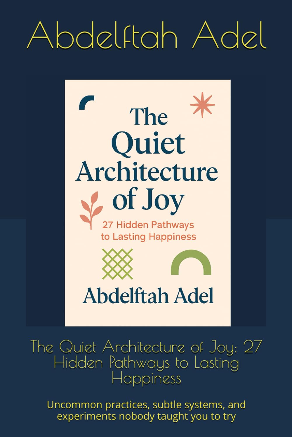The Quiet Architecture of Joy: 27 Hidden Pathways to Lasting Happiness: Uncommon practices, subtle systems, and experiments nobody taught you to try