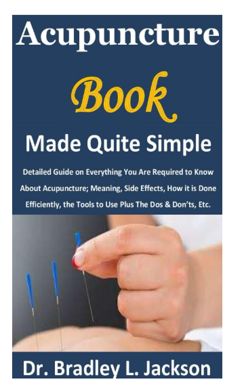 Acupuncture Book Made Quite Simple: Detailed Guide on Everything You Are Required to Know About Acupuncture; Meaning, Side Effects, How it is Done Efficiently, the Tools to Use Plus The Dos & Don’ts,