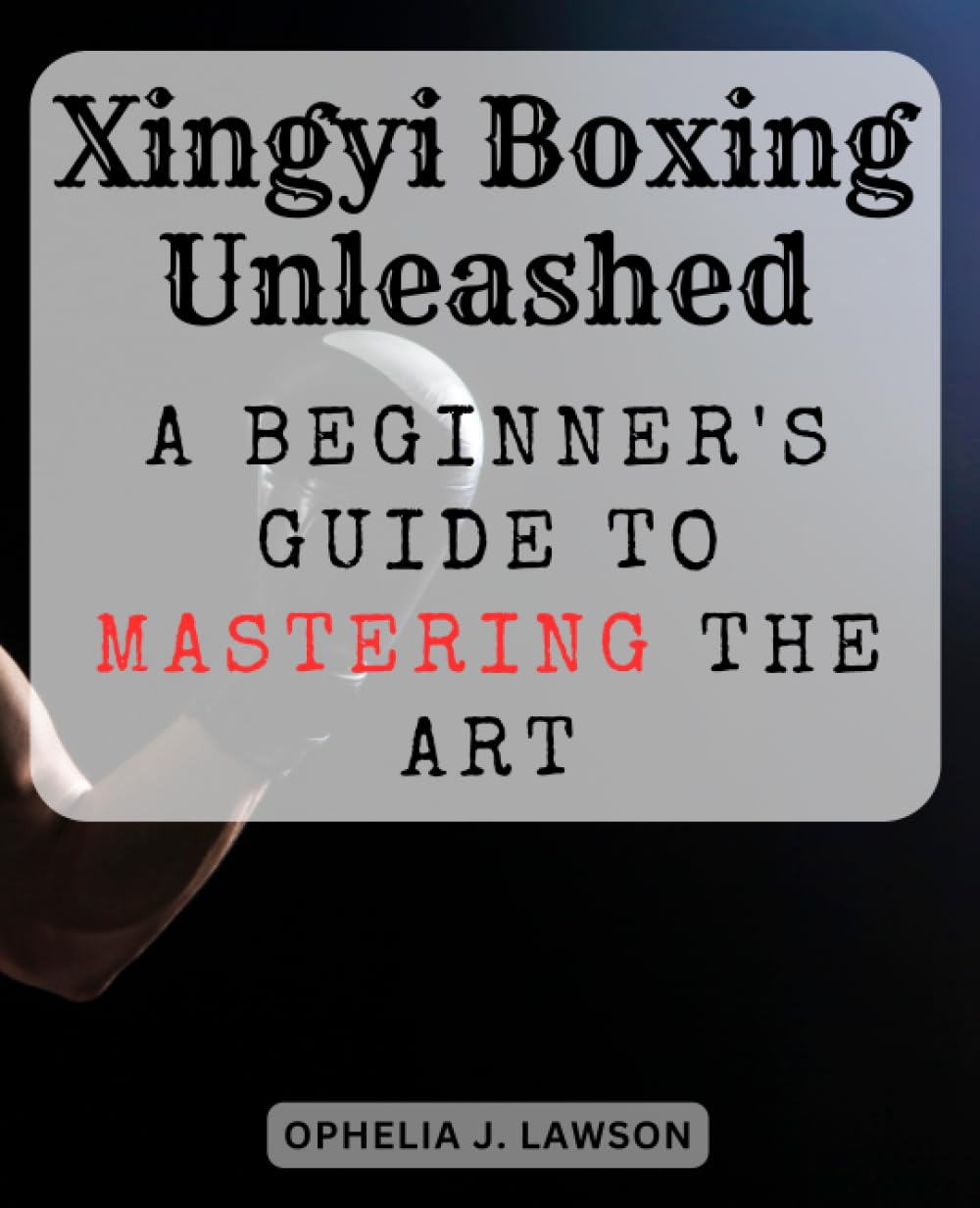 Xingyi Boxing Unleashed: A Beginner's Guide to Mastering the Art: Discover the Fundamentals and Essence of Xingyi Boxing for Novices