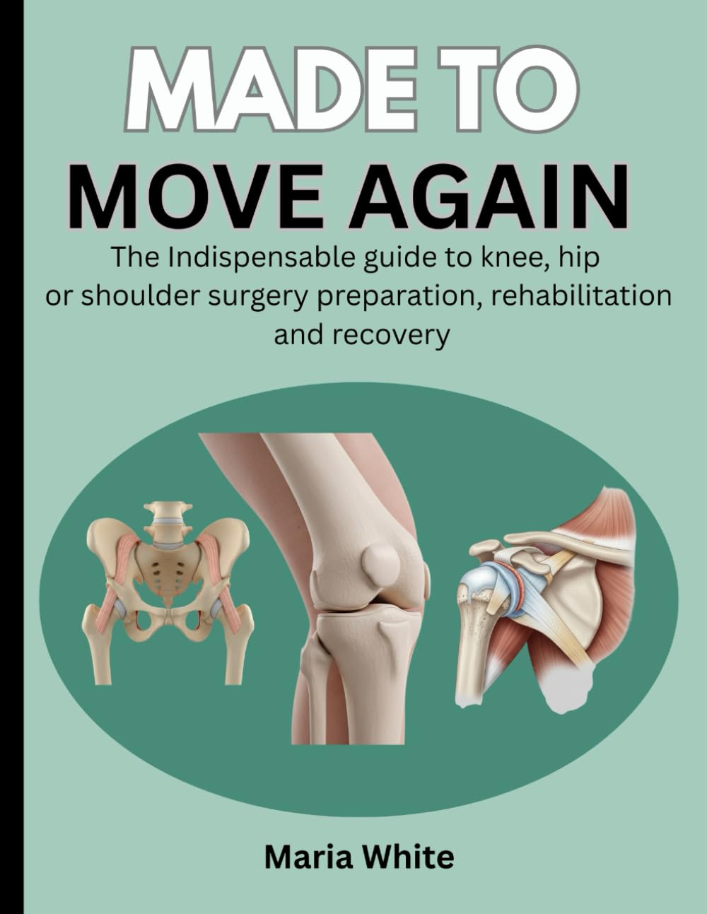 MADE TO MOVE AGAIN: THE INDISPENSABLE GUIDE TO KNEE, HIP OR SHOULDER SURGERY PREPARATION, REHABILITATION AND RECOVERY