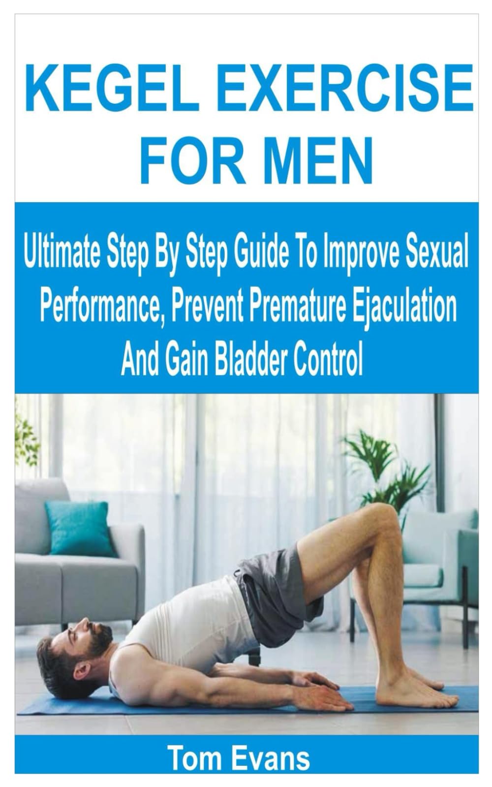 KEGEL EXERCISE FOR MEN: Ultimate Step By Step Guide To Improve Sexual Performance, Prevent Premature Ejaculation And Gain Bladder Control