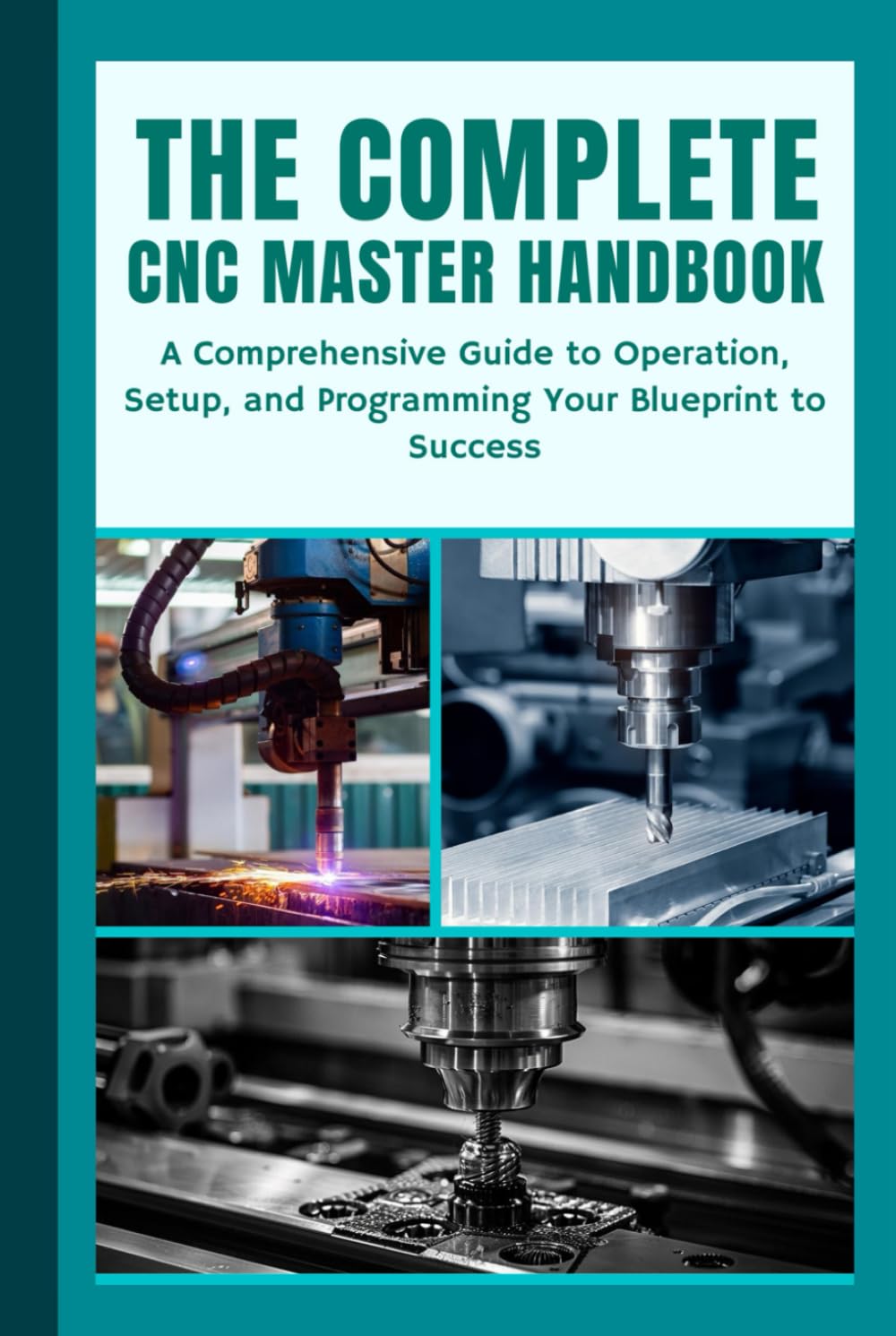 THE COMPLETE CNC MASTER HANDBOOK: A Comprehensive Guide to Operation, Setup, and Programming Your Blueprint to Success