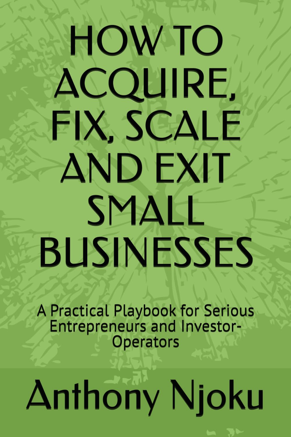 HOW TO ACQUIRE, FIX, SCALE AND EXIT SMALL BUSINESSES: A Practical Playbook for Serious Entrepreneurs and Investor-Operators