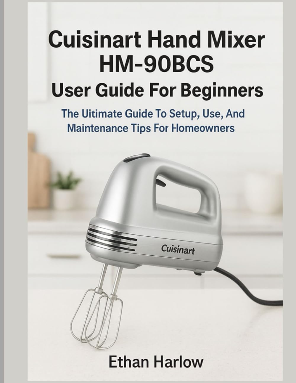 CUISINART HAND MIXER HM-90BCS USER GUIDE FOR BEGINNERS: The Ultimate Guide to Setup, Use & Maintenance Tips for Homeowners