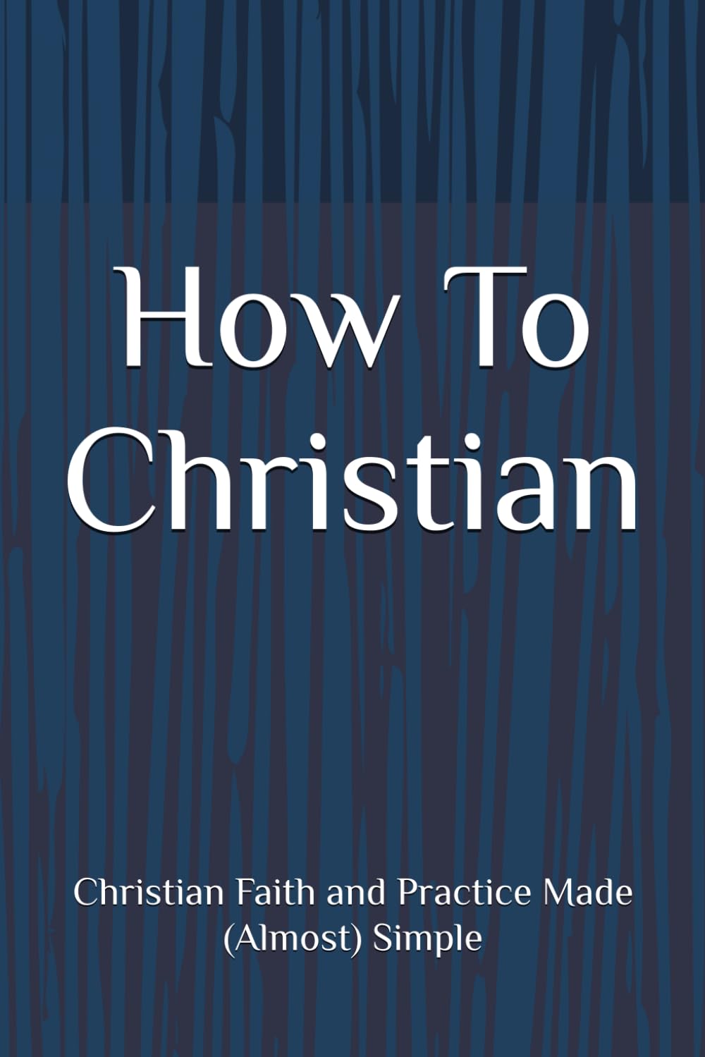How To Christian: Christian Faith and Practice Made (Almost) Simple