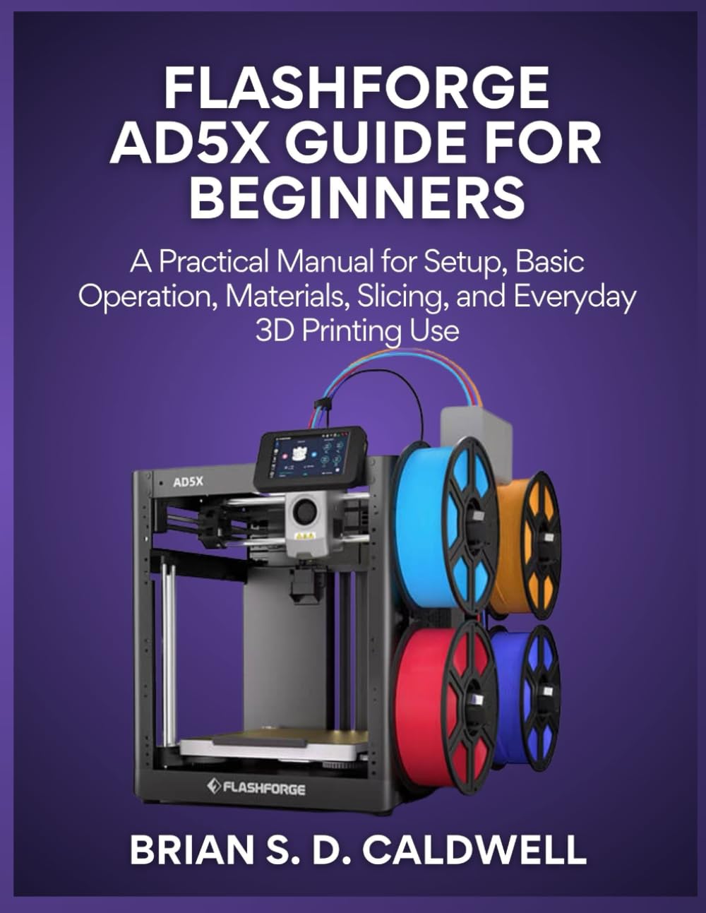 FLASHFORGE AD5X GUIDE FOR BEGINNERS: A Practical Manual for Setup, Basic Operation, Materials, Slicing, and Everyday 3D Printing Use