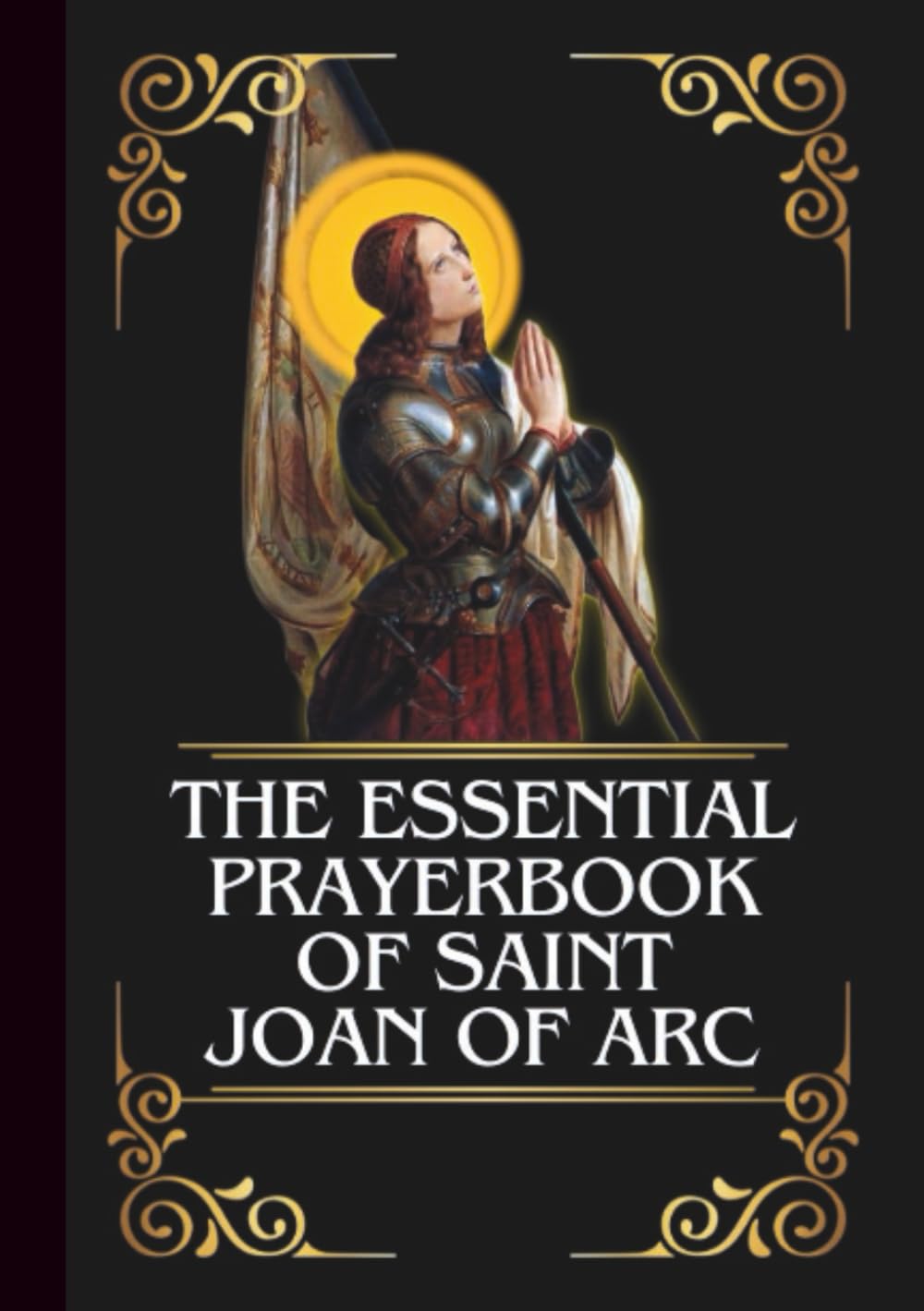 THE ESSENTIAL PRAYERBOOK OF SAINT JOAN OF ARC: Powerful Novena, Litany, & Chaplet To Patron Saint Of The Nation Of France, Soldiers, Prisoners, ... Rape Victims (THE COMMUNION OF THE SAINTS)