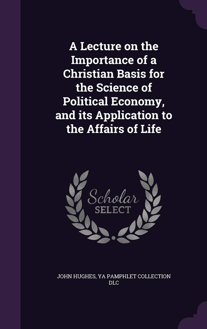 A Lecture on the Importance of a Christian Basis for the Science of Political Economy, and its Application to the Affairs of Life