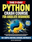 The 7-Day Python Crash Course For Absolute Beginners: Learn to Build Real Things, Automate Repetitive Work, and Think Like a Coder — With 100+ Scripts, Functions, Exercises, and Projects