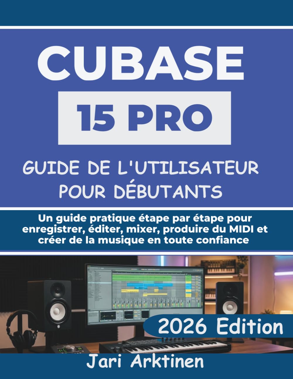 GUIDE DE L'UTILISATEUR DE CUBASE 15 PRO POUR DÉBUTANTS 2026: Un guide pratique étape par étape pour enregistrer, éditer, mixer, produire du MIDI et créer de la musique en toute confiance