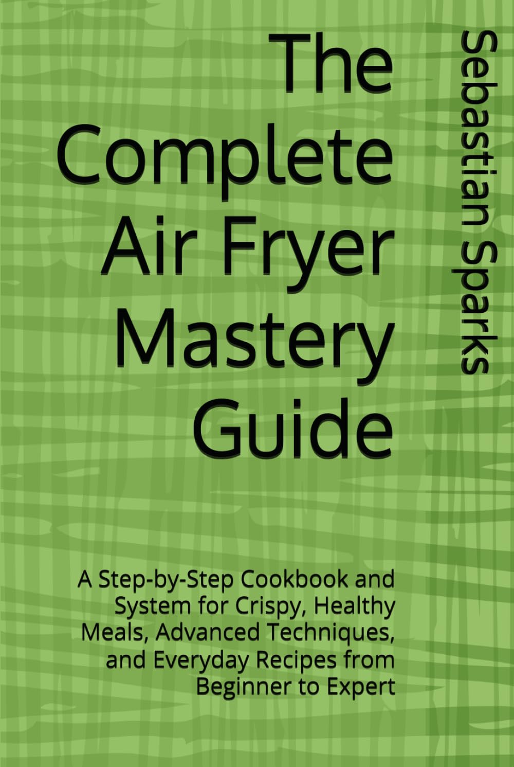 The Complete Air Fryer Mastery Guide: A Step-by-Step Cookbook and System for Crispy, Healthy Meals, Advanced Techniques, and Everyday Recipes from Beginner to Expert
