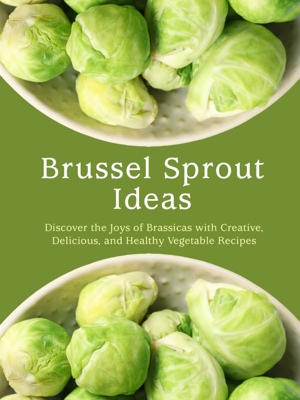 Brussel Sprout Ideas: Discover the Joys of Brassicas with Creative, Delicious, and Healthy Vegetable Recipes (Brussel Sprouts Recipes)