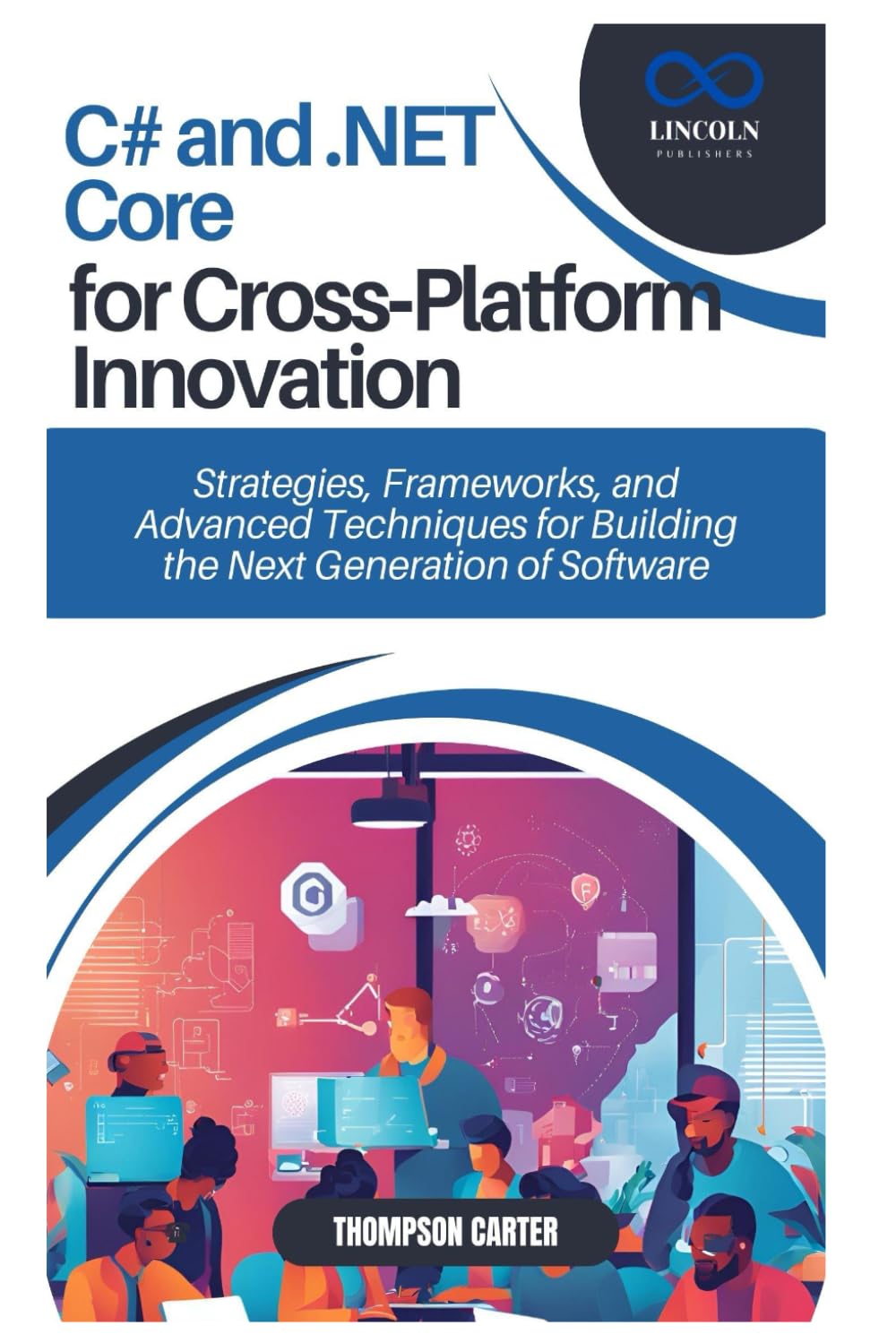 C# and .NET Core for Cross-Platform Innovation: Strategies, Frameworks, and Advanced Techniques for Building the Next Generation of Software