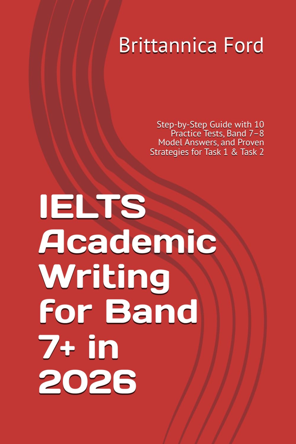IELTS Academic Writing for Band 7+ in 2026: Step-by-Step Guide with 10 Practice Tests, Band 7–8 Model Answers, and Proven Strategies for Task 1 & Task 2
