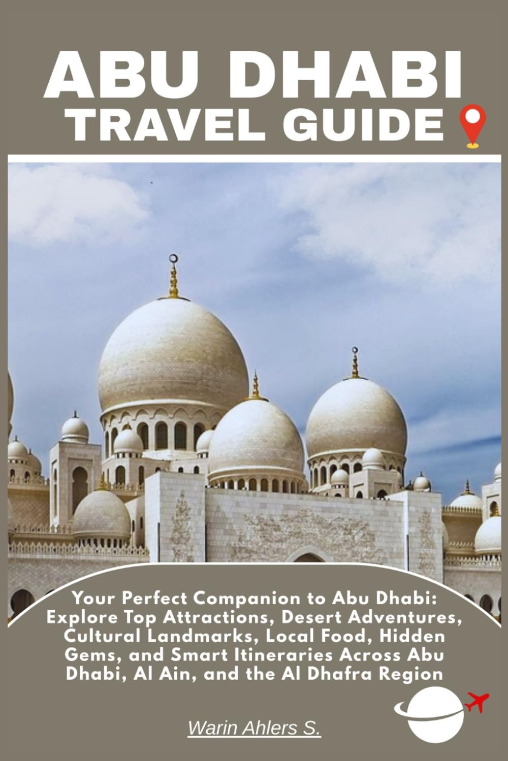ABU DHABI TRAVEL GUIDE: Your Perfect Companion to Abu Dhabi: Explore Top Attractions, Desert Adventures, Cultural Landmarks, Local Food, Hidden Gems, ... Abu Dhabi, Al Ain, and the Al Dhafra Region