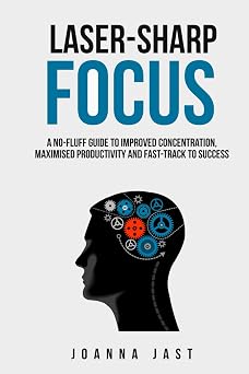 Laser-Sharp Focus A No-Fluff Guide to Improved Concentration, Maximised Productivity and Fast-Track to Success