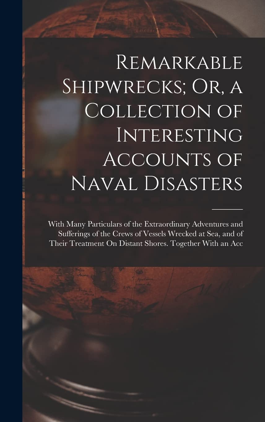 Remarkable Shipwrecks; Or, a Collection of Interesting Accounts of Naval Disasters: With Many Particulars of the Extraordinary Adventures and ... On Distant Shores. Together With an Acc