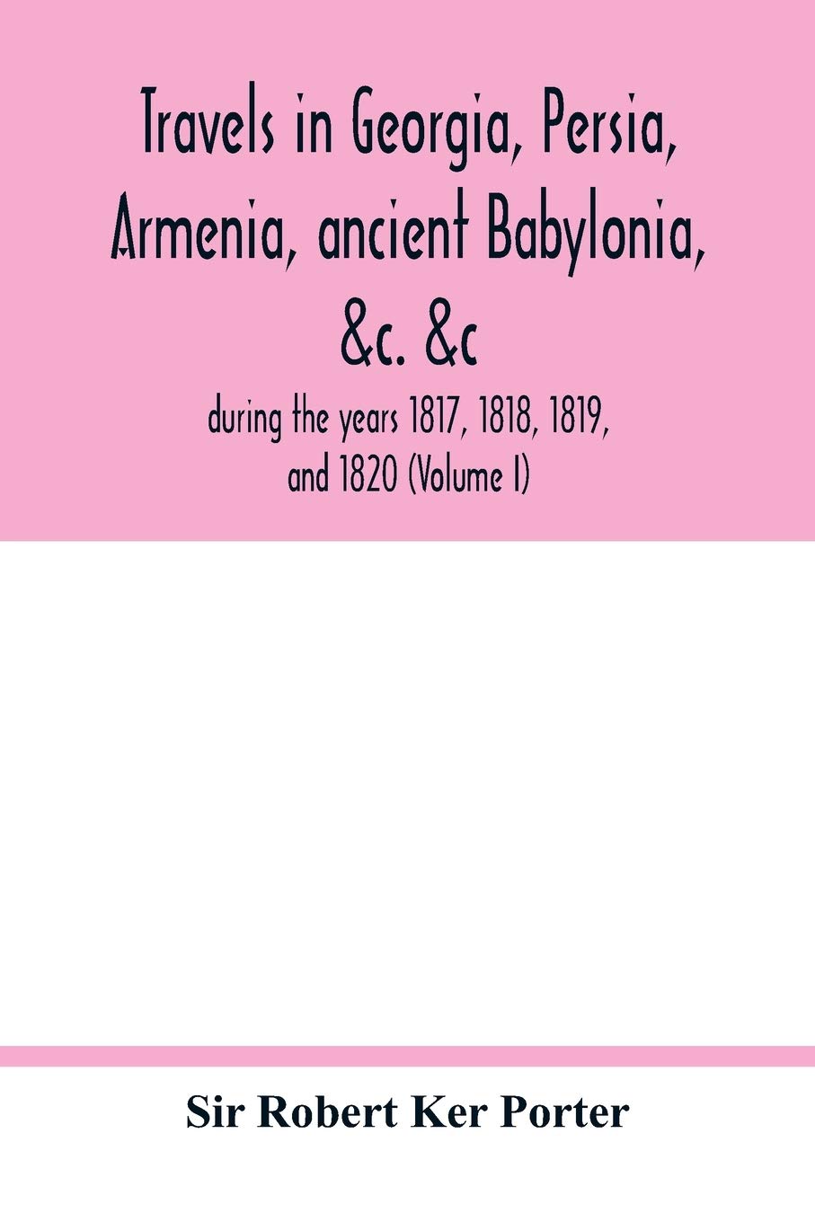 Travels in Georgia, Persia, Armenia, ancient Babylonia, &c. &c.: during the years 1817, 1818, 1819, and 1820 (Volume I)