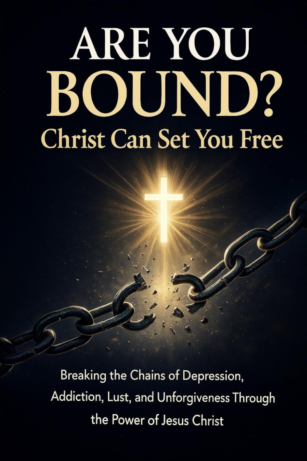 Are You Bound? Christ Can Set You Free: Breaking the Chains of Depression, Addiction, Lust, and Unforgiveness Through the Power of Jesus Christ