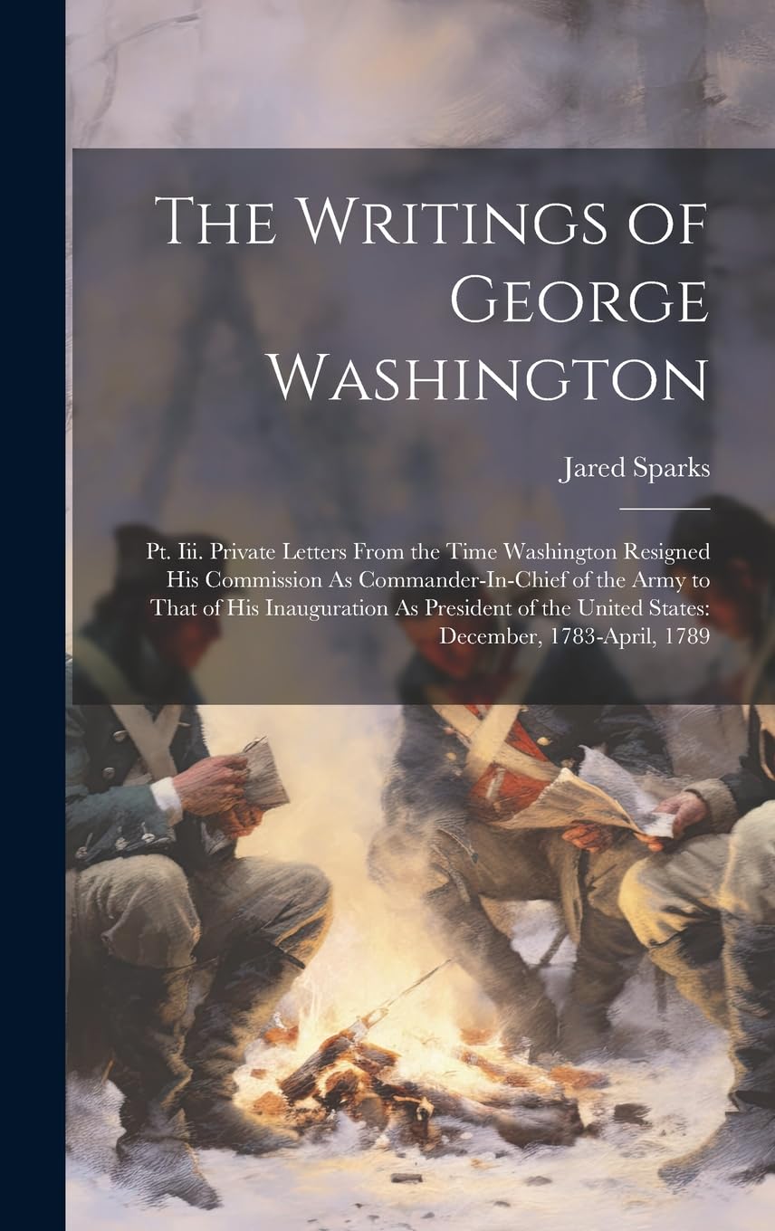 The Writings of George Washington: Pt. Iii. Private Letters From the Time Washington Resigned His Commission As Commander-In-Chief of the Army to That ... the United States: December, 1783-April, 1789