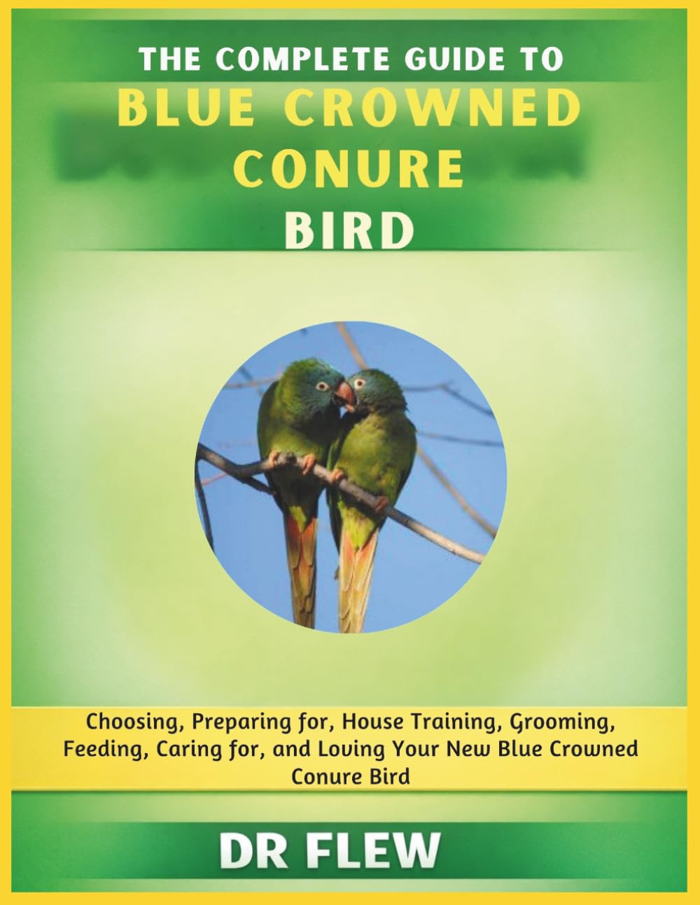 THE COMPLETE GUIDE TO BLUE CROWNED CONURE BIRD: CHOOSING, PREPARING FOR, HOUSE TRAINING, GROOMING, FEEDING, CARING FOR AND LOVING YOUR NEW BLUE CROWNED CONURE BIRD