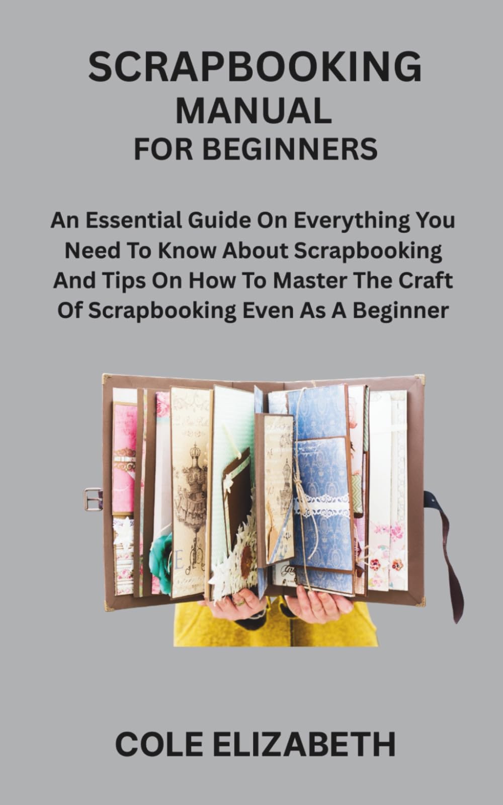 SCRAPBOOKING MANUAL FOR BEGINNERS: An Essential Guide On Everything You Need To Know About Scrapbooking And Tips On How To Master The Craft Of Scrapbooking Even As A Beginner