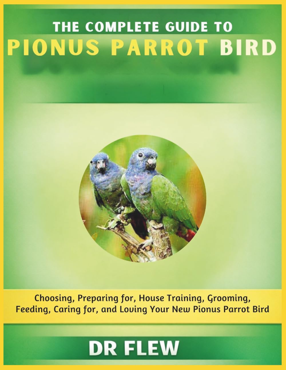 THE COMPLETE GUIDE TO PIONUS PARROT BIRD: CHOOSING, PREPARING FOR, HOUSE TRAINING, GROOMING, FEEDING, CARING FOR AND LOVING YOUR NEW PIONUS PARROT BIRD
