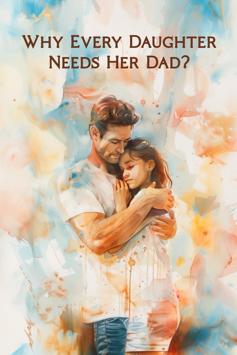 Why Every Daughter Needs Her Dad: A Heartfelt Gift Book from Father to Daughter about Love, Bonding and Words That Last a Lifetime