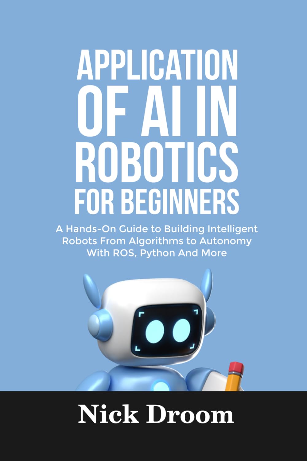 APPLICATION OF AI IN ROBOTICS FOR BEGINNERS: A Hands-On Guide to Building Intelligent Robots From Algorithms to Autonomy With ROS, Python And More