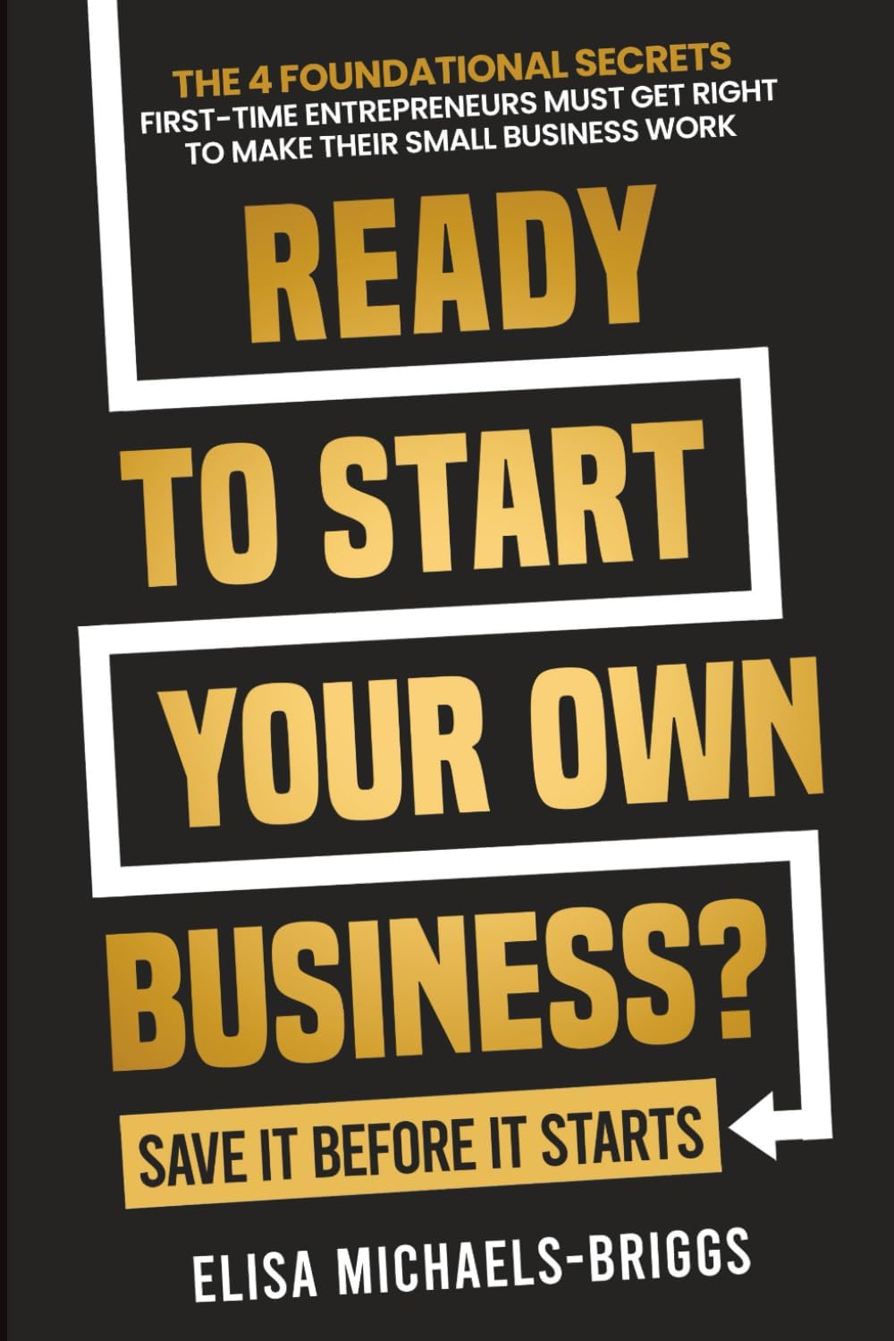 Ready to Start Your Own Business? Save It Before It Starts: The 4 Foundational Secrets First-Time Entrepreneurs Must Get Right To Make Their Small Business Work (Build a Business That Lasts)