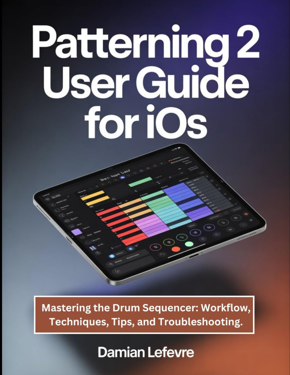 Patterning 2 User Guide for iOS: Mastering the Drum Sequencer: Workflow, Techniques, Tips, and Troubleshooting.