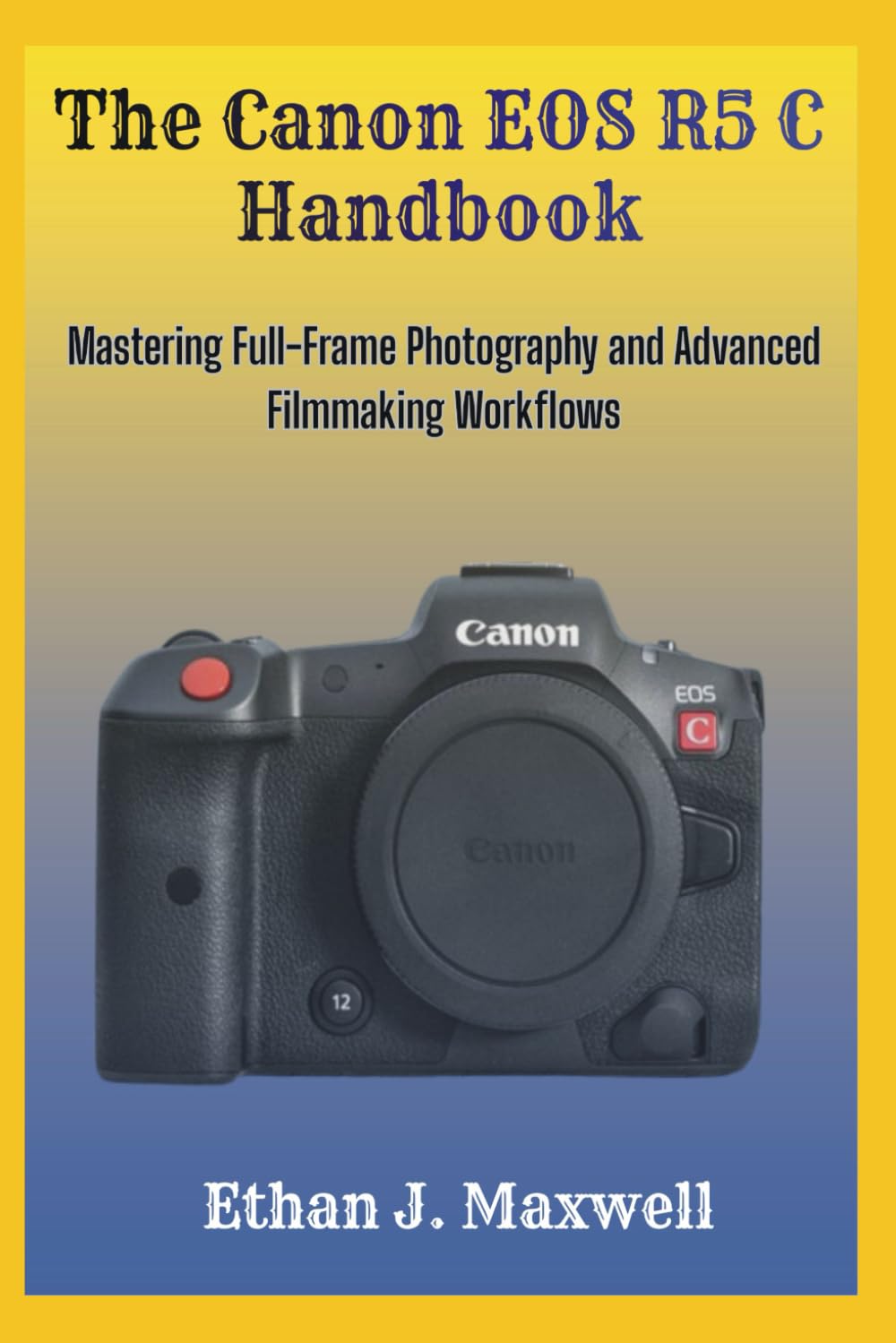 The Canon EOS R5 C Handbook: Mastering Full-Frame Photography and Advanced Filmmaking Workflows