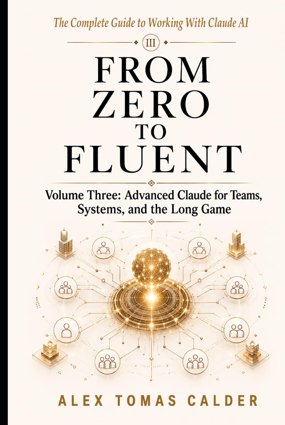FROM ZERO TO FLUENT Advanced Claude for Teams, Systems, and the Long Game: Volume Three The Complete Guide to Working with Claude AI