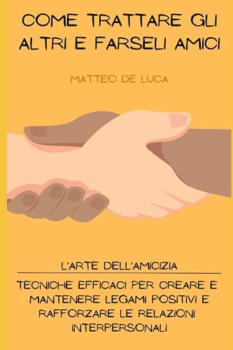 Come Trattare gli Altri e Farseli Amici: L'Arte dell'Amicizia: Tecniche Efficaci per Creare e Mantenere Legami Positivi e Rafforzare le Relazioni ... se stessi e Autostima (Italian Edition)