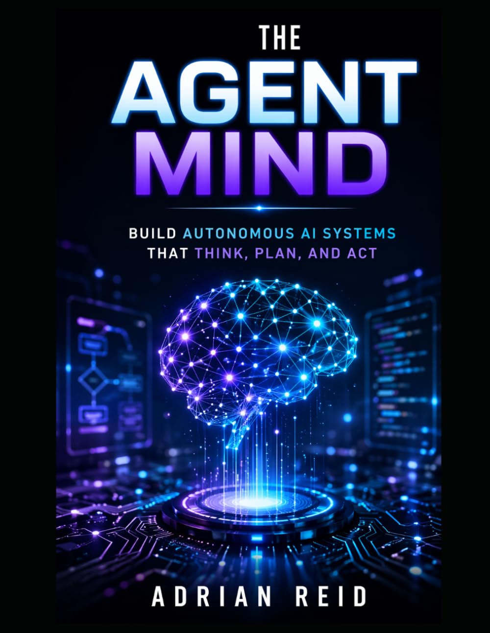 The Agent Mind: Build Autonomous AI Systems That Think, Plan, and Act - A Practical Guide to Creating Real-World AI simple ideas into powerful, real-world AI applications Agents