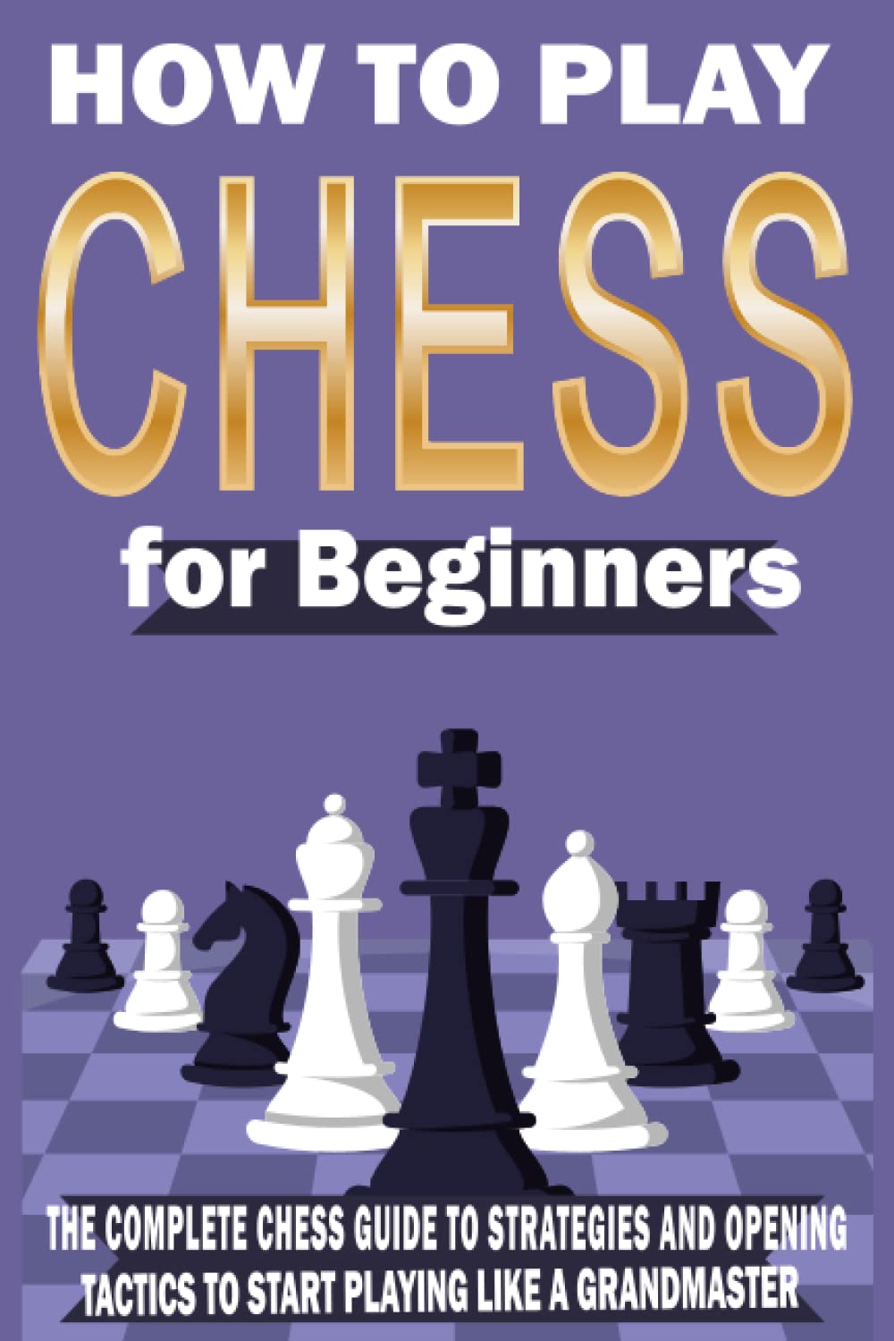 How to Play CHESS for Beginners: The Complete Chess Guide to Strategies and Opening Tactics to Start Playing like a Grandmaster