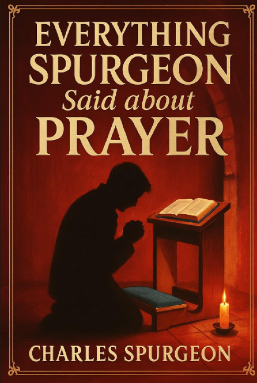 Everything Spurgeon Said about Prayer: Greatest Sermons That Reveal How to Pray Boldly, Faithfully, and Effectively