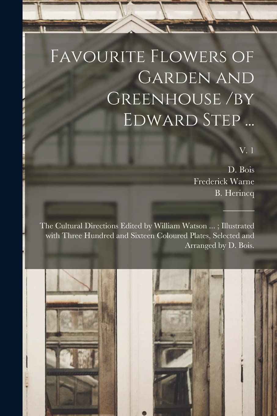 Favourite Flowers of Garden and Greenhouse /by Edward Step ...; the Cultural Directions Edited by William Watson ...; Illustrated With Three Hundred and Sixteen Coloured Plates, Selected and Arrang...