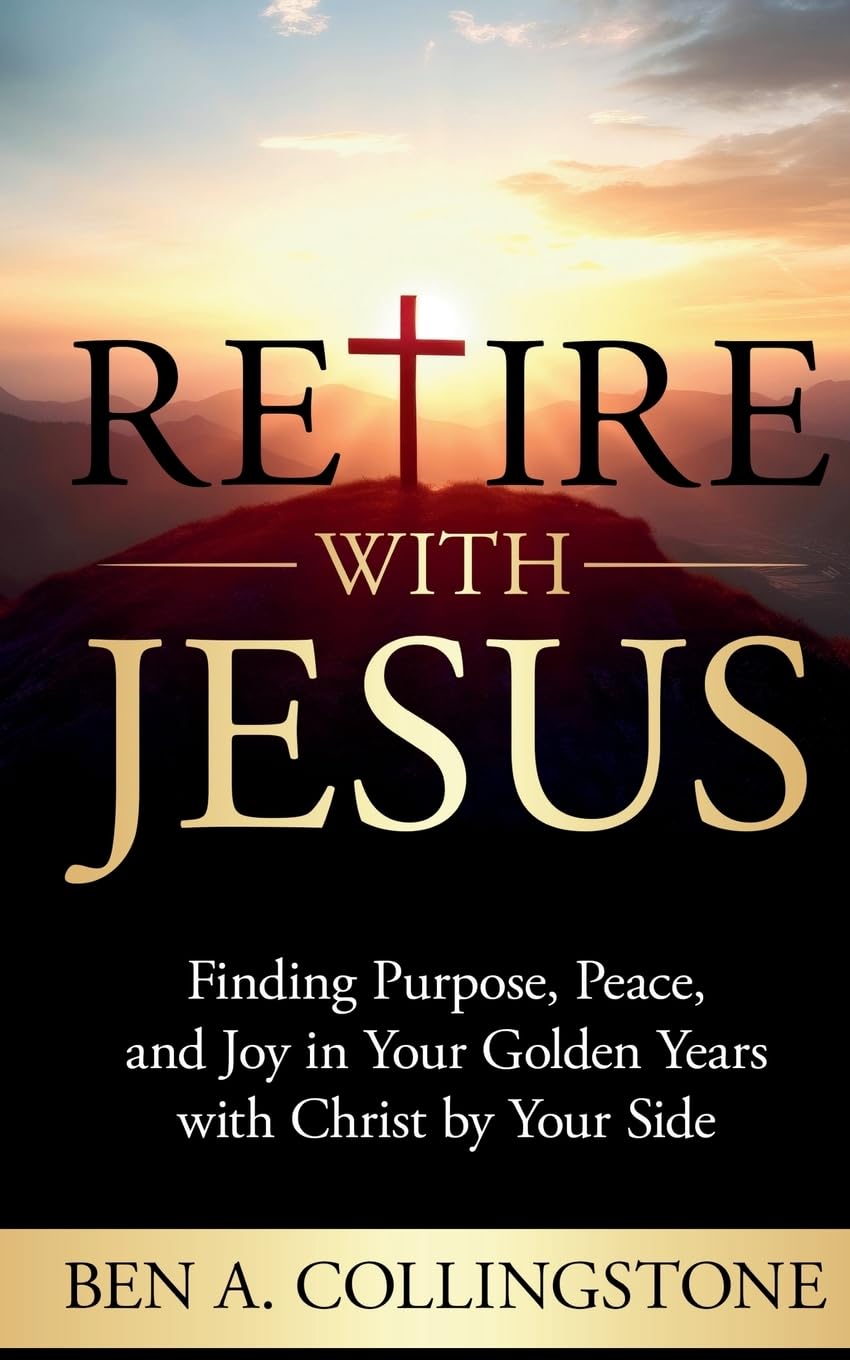 Retire With Jesus: Finding Purpose, Peace, and Joy In Your Golden Years with Christ by Your Side (The Ben A. Collingstone Faith Series)