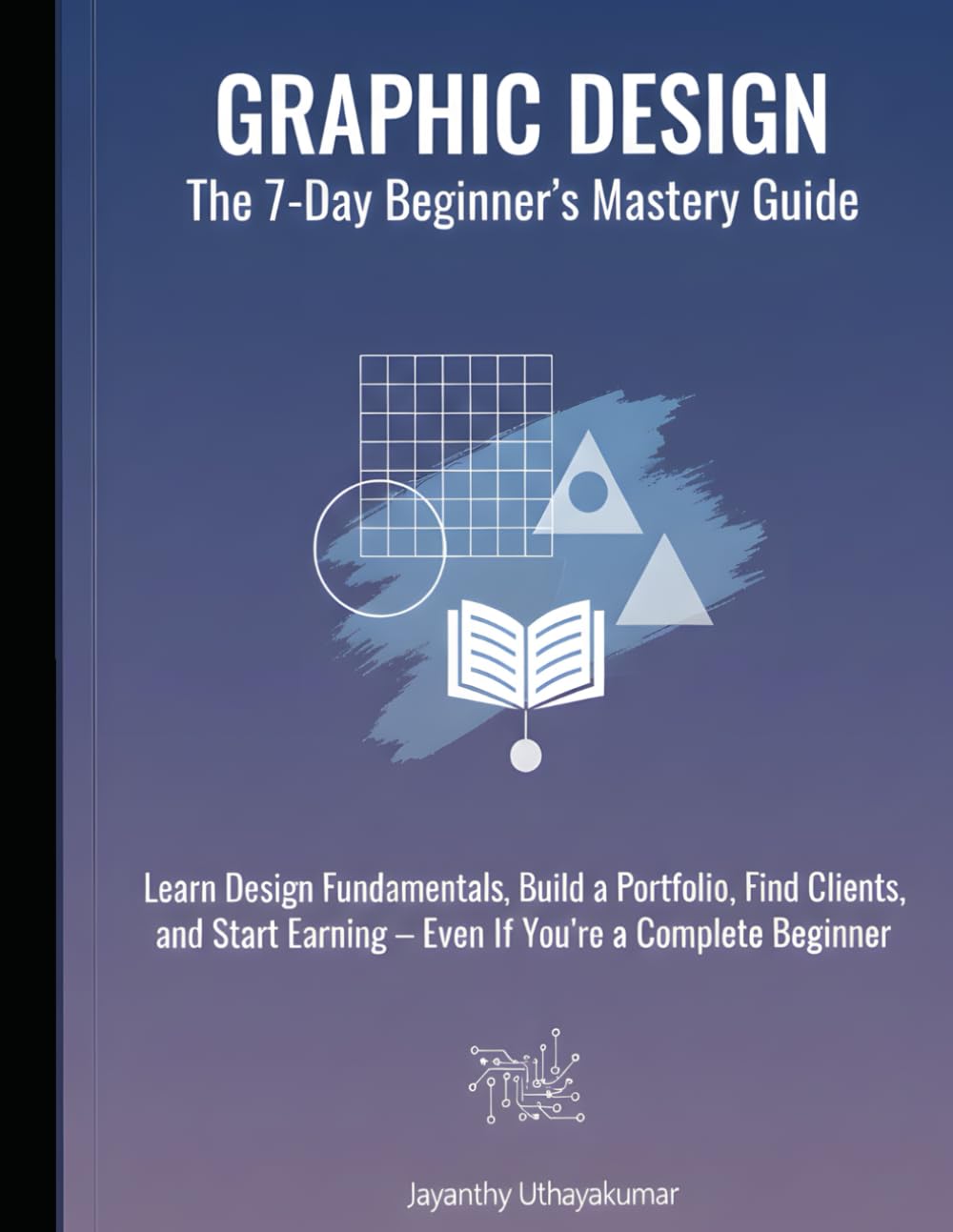 GRAPHIC DESIGN: THE 7-DAY BEGINNER’S MASTERY GUIDE: Learn Design Fundamentals, Build a Portfolio, Find Clients, and Start Earning — Even If You’re a Complete Beginner