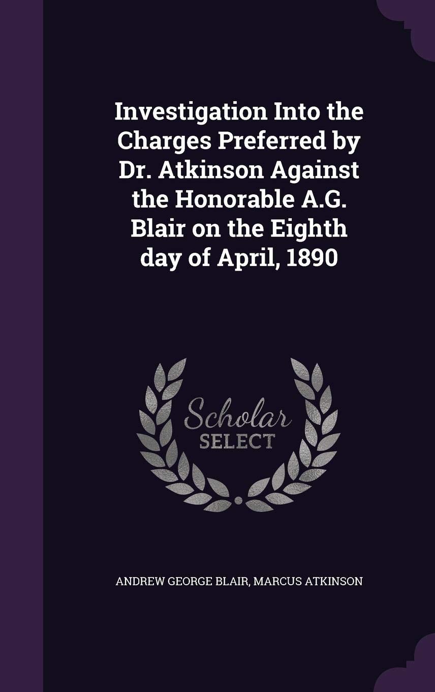 Investigation Into the Charges Preferred by Dr. Atkinson Against the Honorable A.G. Blair on the Eighth day of April, 1890
