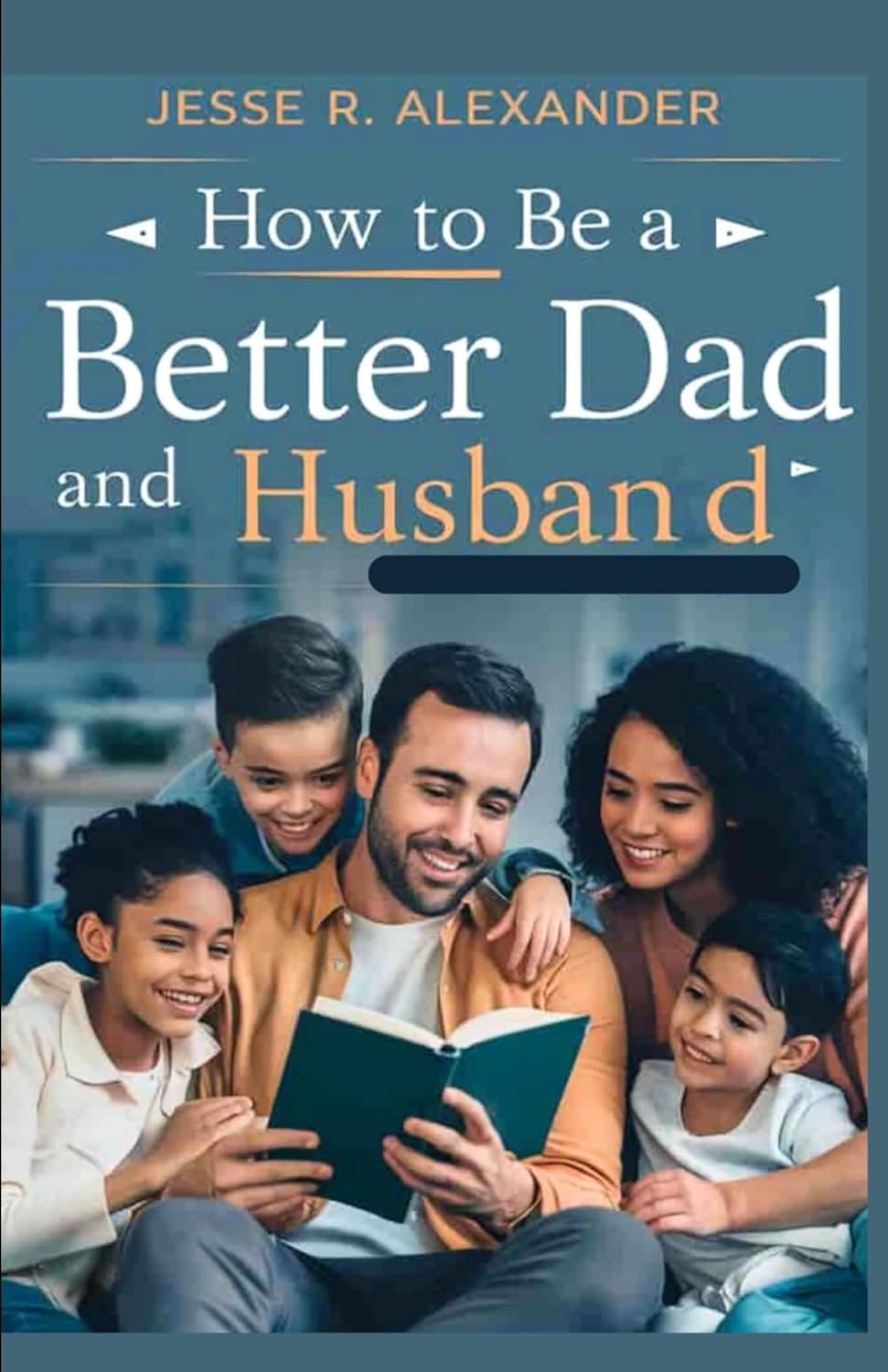HOW TO BE A BETTER DAD AND HUSBAND: The Ultimate Step by Step Guide to Becoming the Perfect Father and Spouse for your Family